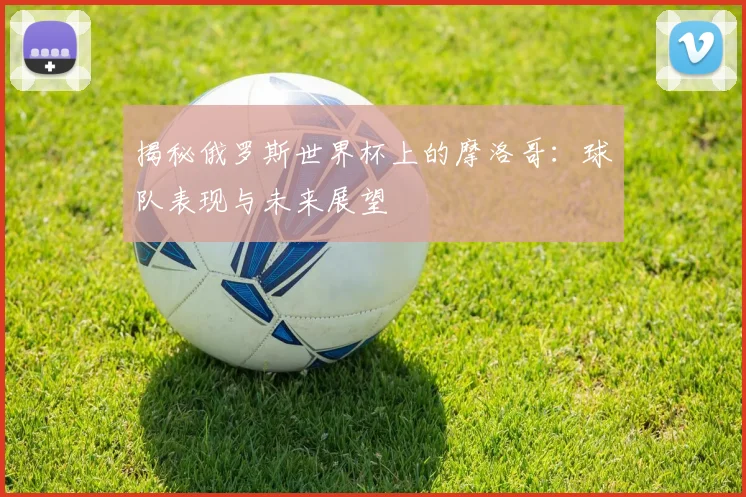 揭秘俄罗斯世界杯上的摩洛哥：球队表现与未来展望