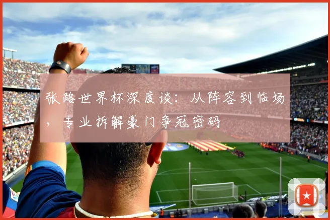 张路世界杯深度谈：从阵容到临场，专业拆解豪门争冠密码