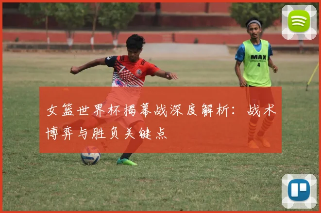 女篮世界杯揭幕战深度解析：战术博弈与胜负关键点