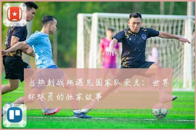 当热刺战袍遇见国家队荣光：世界杯球员的独家故事