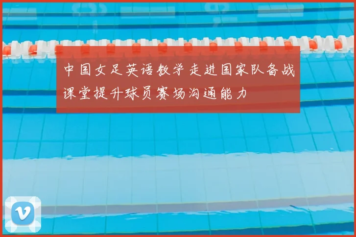 中国女足英语教学走进国家队备战课堂提升球员赛场沟通能力
