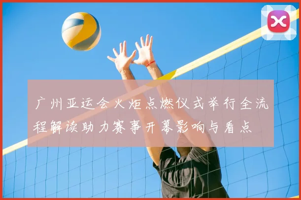 广州亚运会火炬点燃仪式举行全流程解读助力赛事开幕影响与看点