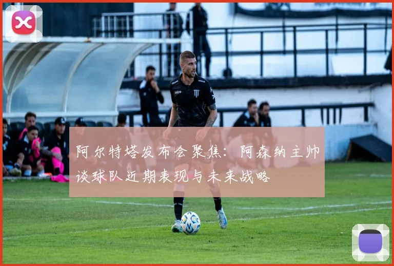 阿尔特塔发布会聚焦：阿森纳主帅谈球队近期表现与未来战略