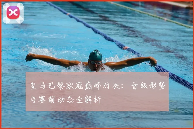 皇马巴黎欧冠巅峰对决：晋级形势与赛前动态全解析