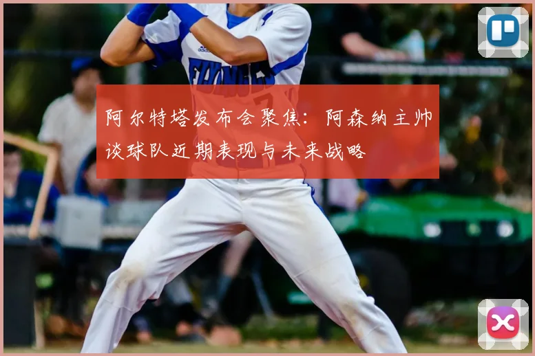 阿尔特塔发布会聚焦：阿森纳主帅谈球队近期表现与未来战略