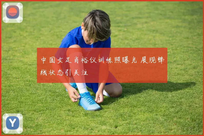 中国女足肖裕仪训练照曝光 展现锋线状态引关注