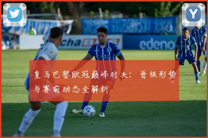 皇马巴黎欧冠巅峰对决：晋级形势与赛前动态全解析