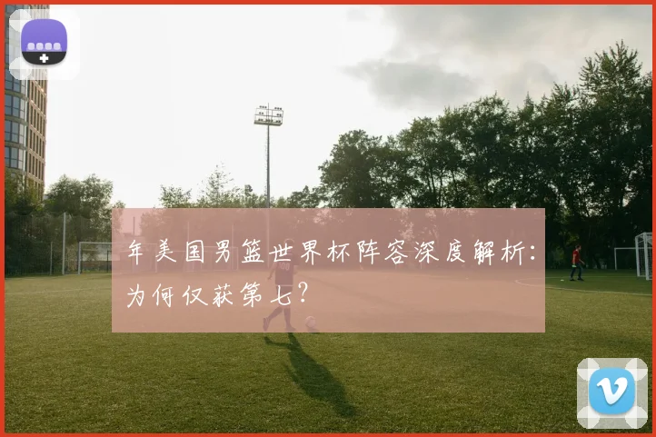 年美国男篮世界杯阵容深度解析：为何仅获第七？