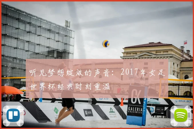 听见梦想绽放的声音:2017年女足世界杯经典时刻重温