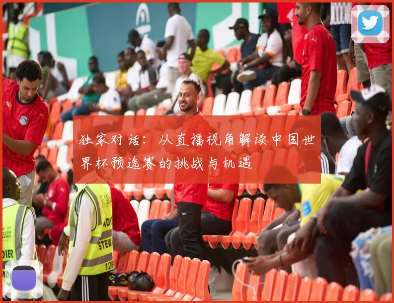 独家对话：从直播视角解读中国世界杯预选赛的挑战与机遇
