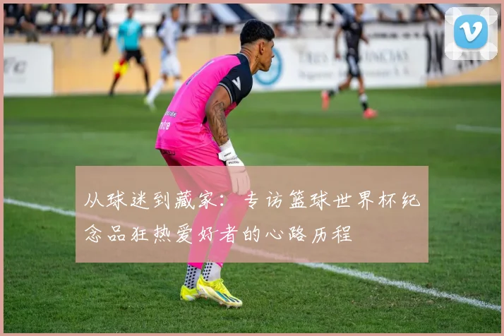 从球迷到藏家：专访篮球世界杯纪念品狂热爱好者的心路历程