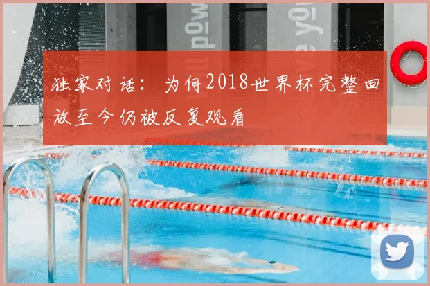 独家对话：为何2018世界杯完整回放至今仍被反复观看