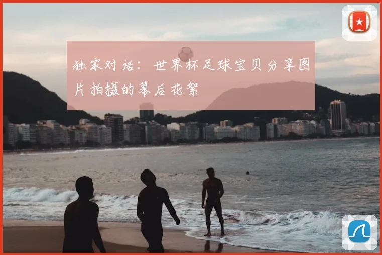 独家对话：世界杯足球宝贝分享图片拍摄的幕后花絮
