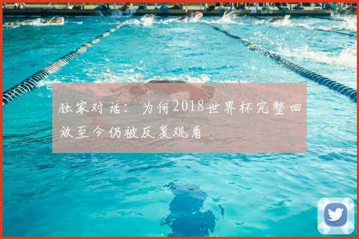 独家对话：为何2018世界杯完整回放至今仍被反复观看