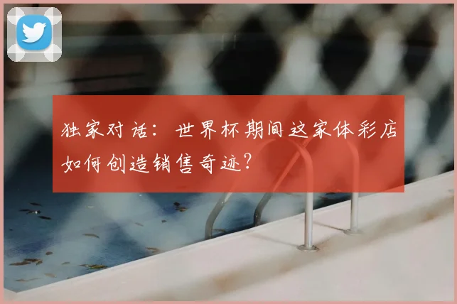 独家对话：世界杯期间这家体彩店如何创造销售奇迹？