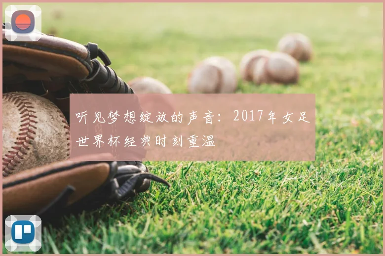 听见梦想绽放的声音:2017年女足世界杯经典时刻重温