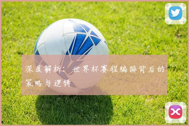 深度解析:世界杯赛程编排背后的策略与逻辑