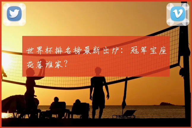 世界杯排名榜最新出炉：冠军宝座花落谁家？