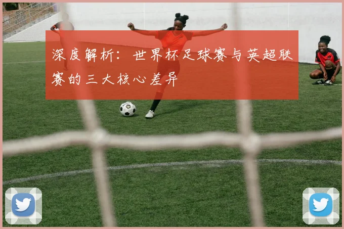 深度解析：世界杯足球赛与英超联赛的三大核心差异