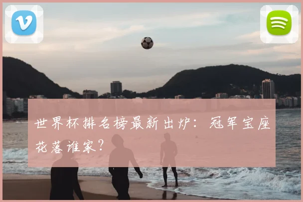 世界杯排名榜最新出炉：冠军宝座花落谁家？