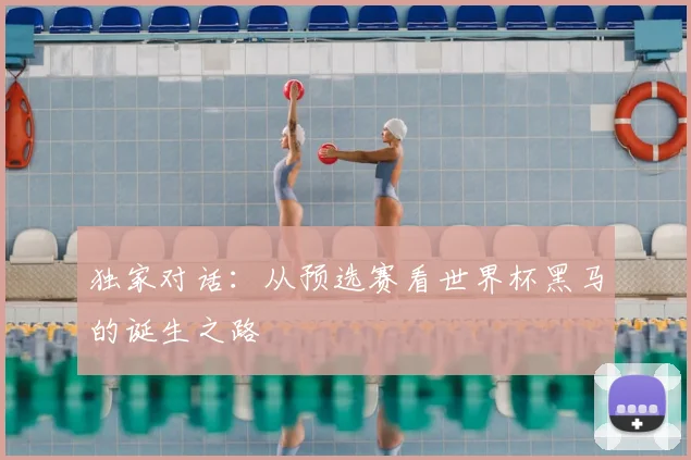 独家对话：从预选赛看世界杯黑马的诞生之路